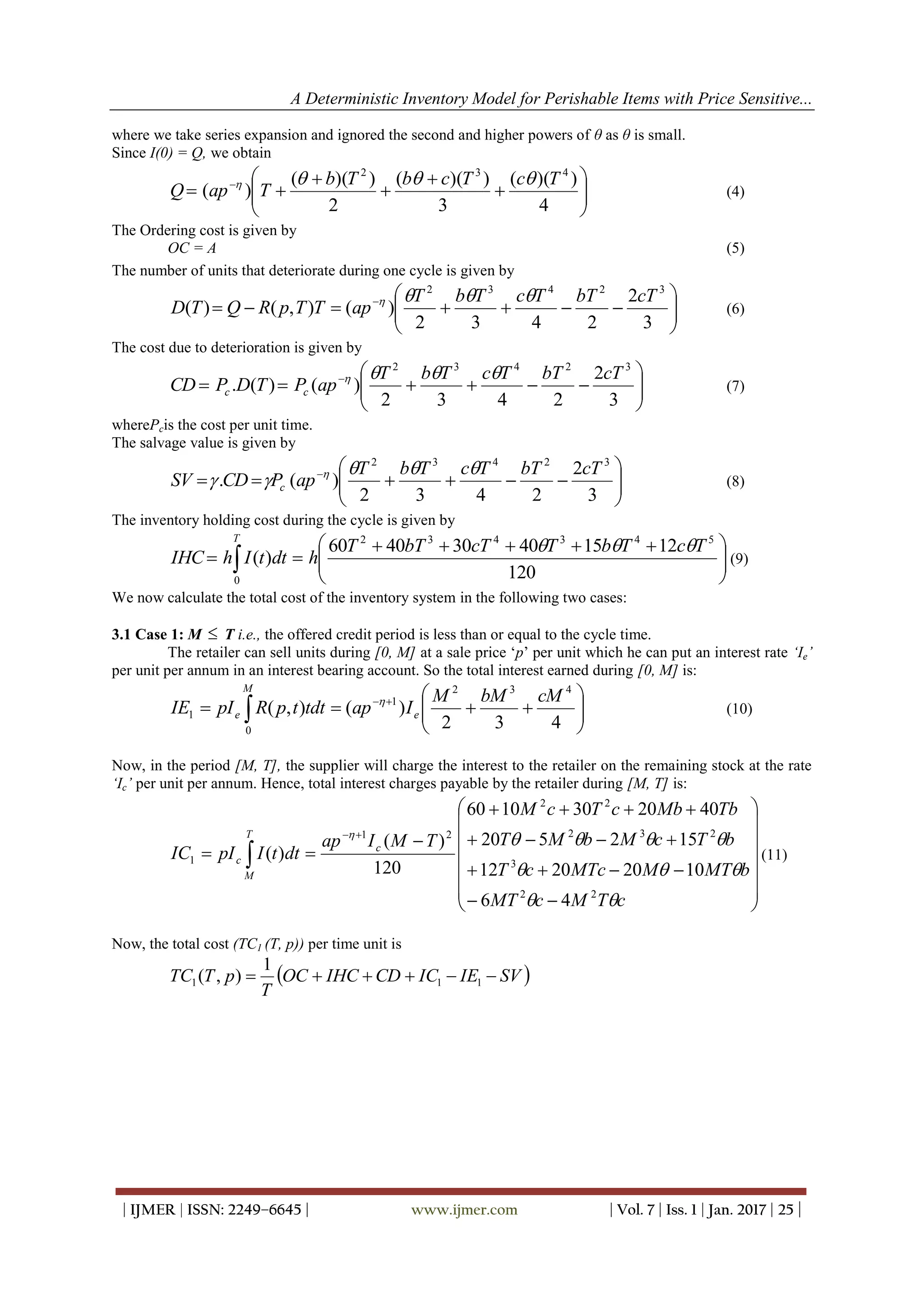 A Deterministic Inventory Model for Perishable Items with Price Sensitive...
| IJMER | ISSN: 2249–6645 | www.ijmer.com | Vol. 7 | Iss. 1 | Jan. 2017 | 25 |
where we take series expansion and ignored the second and higher powers of θ as θ is small.
Since I(0) = Q, we obtain










 
4
))((
3
))((
2
))((
)(
432
TcTcbTb
TapQ

(4)
The Ordering cost is given by
OC = A (5)
The number of units that deteriorate during one cycle is given by






 
3
2
2432
)(),()(
32432
cTbTTcTbT
apTTpRQTD

(6)
The cost due to deterioration is given by






 
3
2
2432
)()(.
32432
cTbTTcTbT
apPTDPCD cc

(7)
wherePcis the cost per unit time.
The salvage value is given by






 
3
2
2432
)(.
32432
cTbTTcTbT
apPCDSV c

 
(8)
The inventory holding cost during the cycle is given by





 
  120
121540304060
)(
543432
0
TcTbTcTbTT
hdttIhIHC
T

(9)
We now calculate the total cost of the inventory system in the following two cases:
3.1 Case 1: M  T i.e., the offered credit period is less than or equal to the cycle time.
The retailer can sell units during [0, M] at a sale price ‘p’ per unit which he can put an interest rate ‘Ie’
per unit per annum in an interest bearing account. So the total interest earned during [0, M] is:






 
 432
)(),(
432
1
0
1
cMbMM
IaptdttpRpIIE e
M
e

(10)
Now, in the period [M, T], the supplier will charge the interest to the retailer on the remaining stock at the rate
‘Ic’ per unit per annum. Hence, total interest charges payable by the retailer during [M, T] is:






















cTMcMT
bMTMMTccT
bTcMbMT
TbMbcTcM
TMIap
dttIpIIC c
T
M
c



22
3
232
22
21
1
46
10202012
152520
4020301060
120
)(
)( (11)
Now, the total cost (TC1 (T, p)) per time unit is
 SVIEICCDIHCOC
T
pTTC  111
1
),(
 