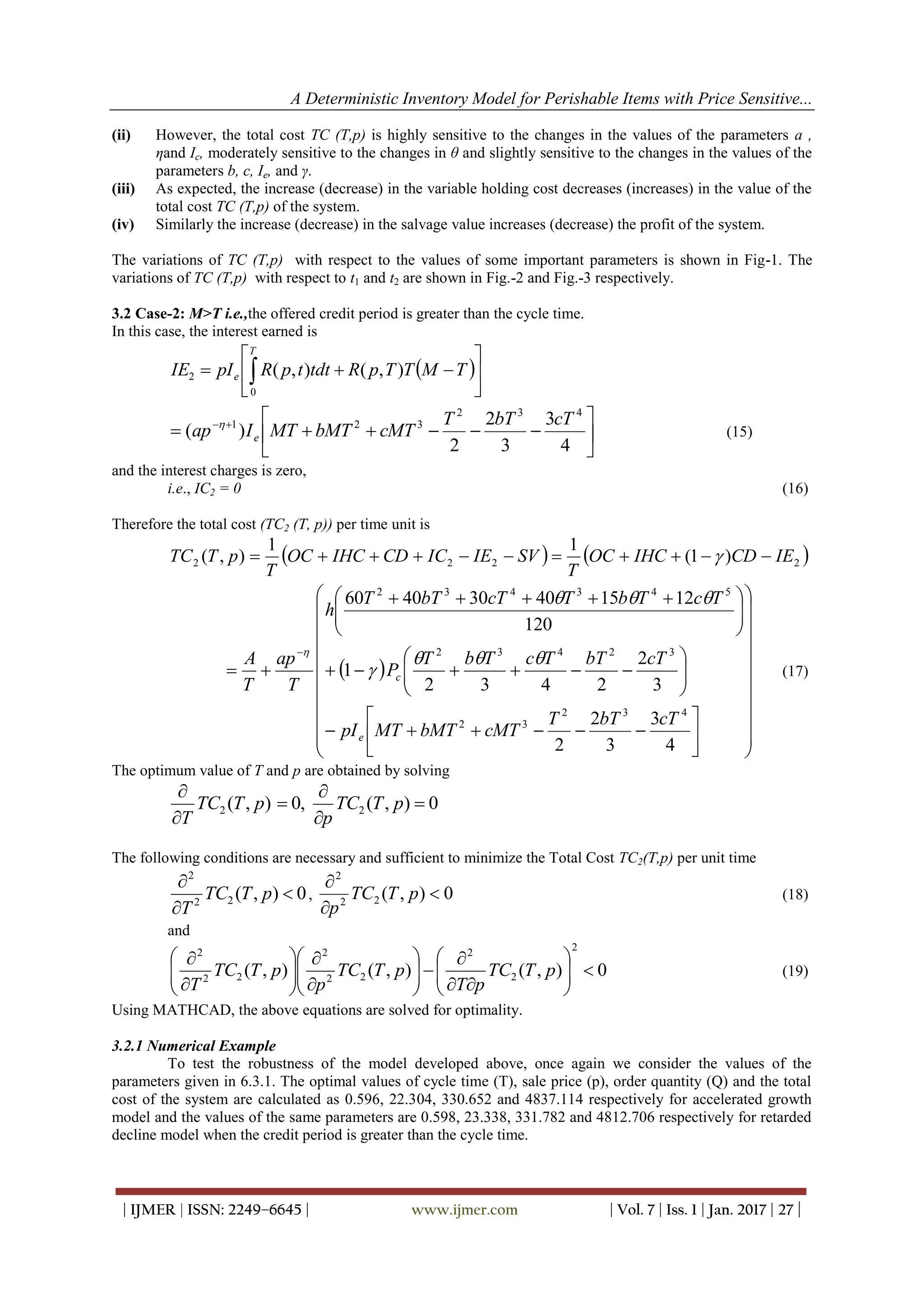 A Deterministic Inventory Model for Perishable Items with Price Sensitive...
| IJMER | ISSN: 2249–6645 | www.ijmer.com | Vol. 7 | Iss. 1 | Jan. 2017 | 27 |
(ii) However, the total cost TC (T,p) is highly sensitive to the changes in the values of the parameters a ,
ηand Ic, moderately sensitive to the changes in θ and slightly sensitive to the changes in the values of the
parameters b, c, Ie, and γ.
(iii) As expected, the increase (decrease) in the variable holding cost decreases (increases) in the value of the
total cost TC (T,p) of the system.
(iv) Similarly the increase (decrease) in the salvage value increases (decrease) the profit of the system.
The variations of TC (T,p) with respect to the values of some important parameters is shown in Fig-1. The
variations of TC (T,p) with respect to t1 and t2 are shown in Fig.-2 and Fig.-3 respectively.
3.2 Case-2: M>T i.e.,the offered credit period is greater than the cycle time.
In this case, the interest earned is
 





  TMTTpRtdttpRpIIE
T
e ),(),(
0
2






 
4
3
3
2
2
)(
432
321 cTbTT
cMTbMTMTIap e

(15)
and the interest charges is zero,
i.e., IC2 = 0 (16)
Therefore the total cost (TC2 (T, p)) per time unit is
   2222 )1(
11
),( IECDIHCOC
T
SVIEICCDIHCOC
T
pTTC  
 







































 


4
3
3
2
2
3
2
2432
1
120
121540304060
432
32
32432
543432
cTbTT
cMTbMTMTpI
cTbTTcTbT
P
TcTbTcTbTT
h
T
ap
T
A
e
c




(17)
The optimum value of T and p are obtained by solving
0),(,0),( 22 





pTTC
p
pTTC
T
The following conditions are necessary and sufficient to minimize the Total Cost TC2(T,p) per unit time
0),(22
2



pTTC
T
, 0),(22
2



pTTC
p
(18)
and
0),(),(),(
2
2
2
22
2
22
2
























pTTC
pT
pTTC
p
pTTC
T
(19)
Using MATHCAD, the above equations are solved for optimality.
3.2.1 Numerical Example
To test the robustness of the model developed above, once again we consider the values of the
parameters given in 6.3.1. The optimal values of cycle time (T), sale price (p), order quantity (Q) and the total
cost of the system are calculated as 0.596, 22.304, 330.652 and 4837.114 respectively for accelerated growth
model and the values of the same parameters are 0.598, 23.338, 331.782 and 4812.706 respectively for retarded
decline model when the credit period is greater than the cycle time.
 