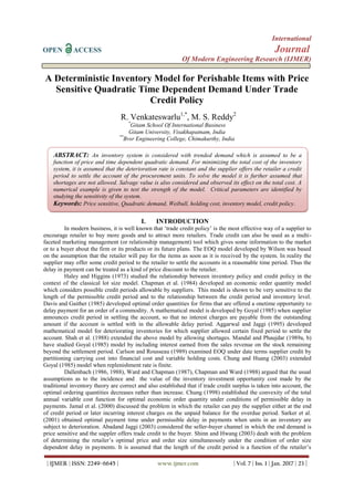 International
OPEN ACCESS Journal
Of Modern Engineering Research (IJMER)
| IJMER | ISSN: 2249–6645 | www.ijmer.com | Vol. 7 | Iss. 1 | Jan. 2017 | 23 |
A Deterministic Inventory Model for Perishable Items with Price
Sensitive Quadratic Time Dependent Demand Under Trade
Credit Policy
R. Venkateswarlu1,*
, M. S. Reddy2
*
Gitam School Of International Business
Gitam University, Visakhapatnam, India
**
Bvsr Engineering College, Chimakurthy, India
I. INTRODUCTION
In modern business, it is well known that ‘trade credit policy’ is the most effective way of a supplier to
encourage retailer to buy more goods and to attract more retailers. Trade credit can also be used as a multi-
faceted marketing management (or relationship management) tool which gives some information to the market
or to a buyer about the firm or its products or its future plans. The EOQ model developed by Wilson was based
on the assumption that the retailer will pay for the items as soon as it is received by the system. In reality the
supplier may offer some credit period to the retailer to settle the accounts in a reasonable time period. Thus the
delay in payment can be treated as a kind of price discount to the retailer.
Haley and Higgins (1973) studied the relationship between inventory policy and credit policy in the
context of the classical lot size model. Chapman et al. (1984) developed an economic order quantity model
which considers possible credit periods allowable by suppliers. This model is shown to be very sensitive to the
length of the permissible credit period and to the relationship between the credit period and inventory level.
Davis and Gaither (1985) developed optimal order quantities for firms that are offered a onetime opportunity to
delay payment for an order of a commodity. A mathematical model is developed by Goyal (1985) when supplier
announces credit period in settling the account, so that no interest charges are payable from the outstanding
amount if the account is settled with in the allowable delay period. Aggarwal and Jaggi (1995) developed
mathematical model for deteriorating inventories for which supplier allowed certain fixed period to settle the
account. Shah et al. (1988) extended the above model by allowing shortages. Mandal and Phaujdar (1989a, b)
have studied Goyal (1985) model by including interest earned from the sales revenue on the stock remaining
beyond the settlement period. Carlson and Rousseau (1989) examined EOQ under date terms supplier credit by
partitioning carrying cost into financial cost and variable holding costs. Chung and Huang (2003) extended
Goyal (1985) model when replenishment rate is finite.
Dallenbach (1986, 1988), Ward and Chapman (1987), Chapman and Ward (1988) argued that the usual
assumptions as to the incidence and the value of the inventory investment opportunity cost made by the
traditional inventory theory are correct and also established that if trade credit surplus is taken into account, the
optimal ordering quantities decreases rather than increase. Chung (1998) established the convexity of the total
annual variable cost function for optimal economic order quantity under conditions of permissible delay in
payments. Jamal et al. (2000) discussed the problem in which the retailer can pay the supplier either at the end
of credit period or later incurring interest charges on the unpaid balance for the overdue period. Sarker et al.
(2001) obtained optimal payment time under permissible delay in payments when units in an inventory are
subject to deterioration. Abadand Jaggi (2003) considered the seller-buyer channel in which the end demand is
price sensitive and the suppler offers trade credit to the buyer. Shinn and Hwang (2003) dealt with the problem
of determining the retailer’s optimal price and order size simultaneously under the condition of order size
dependent delay in payments. It is assumed that the length of the credit period is a function of the retailer’s
ABSTRACT: An inventory system is considered with trended demand which is assumed to be a
function of price and time dependent quadratic demand. For minimizing the total cost of the inventory
system, it is assumed that the deterioration rate is constant and the supplier offers the retailer a credit
period to settle the account of the procurement units. To solve the model it is further assumed that
shortages are not allowed. Salvage value is also considered and observed its effect on the total cost. A
numerical example is given to test the strength of the model. Critical parameters are identified by
studying the sensitivity of the system.
Keywords: Price sensitive, Quadratic demand, Weibull, holding cost, inventory model, credit policy.
 
