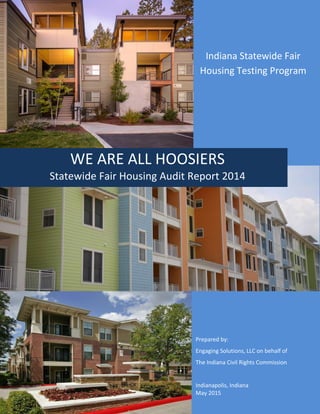 Indiana Statewide Fair
Housing Testing Program
WE ARE ALL HOOSIERS
Statewide Fair Housing Audit Report 2014
Prepared by:
Engaging Solutions, LLC on behalf of
The Indiana Civil Rights Commission
Indianapolis, Indiana
May 2015
 