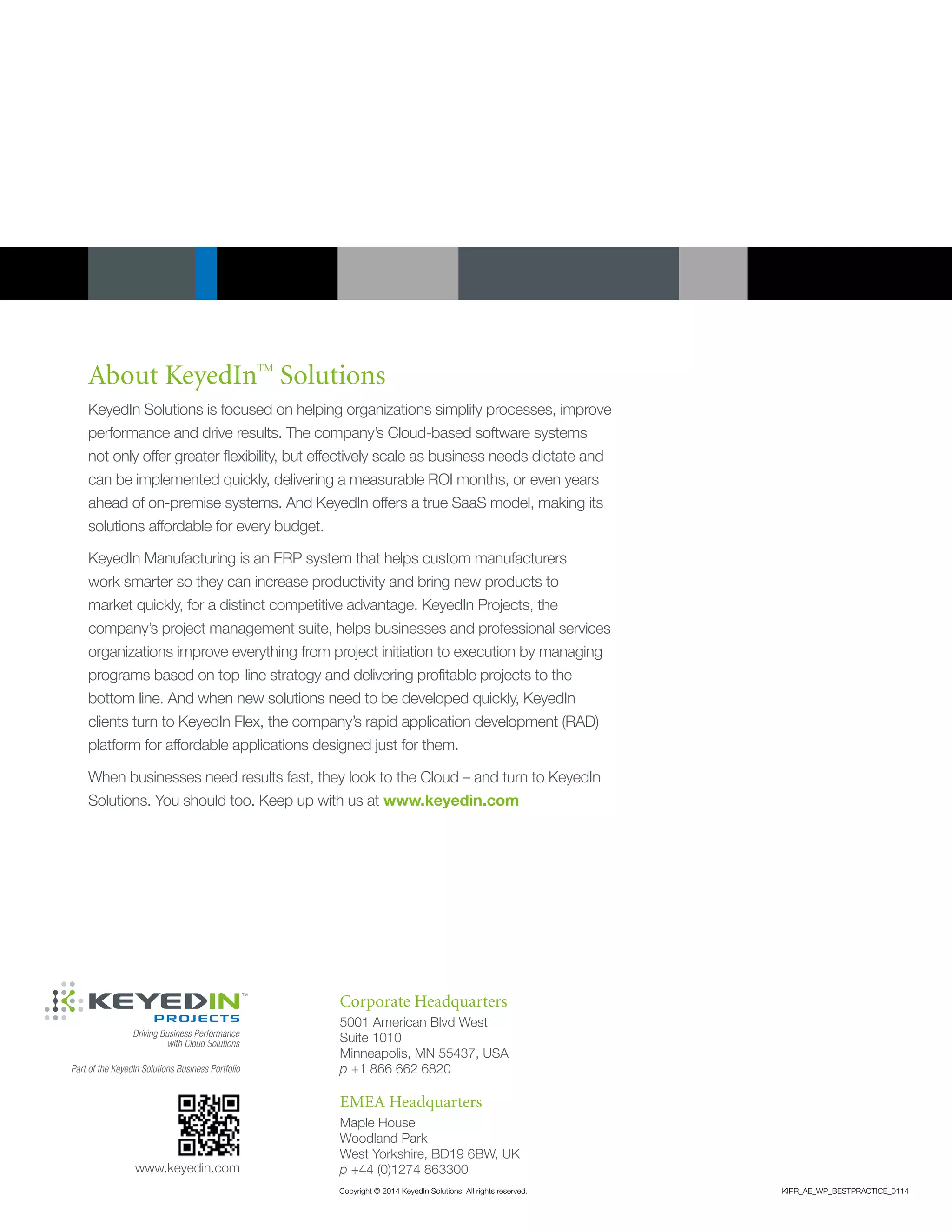 About KeyedInTM
Solutions
KeyedIn Solutions is focused on helping organizations simplify processes, improve
performance and drive results. The company’s Cloud-based software systems
not only offer greater flexibility, but effectively scale as business needs dictate and
can be implemented quickly, delivering a measurable ROI months, or even years
ahead of on-premise systems. And KeyedIn offers a true SaaS model, making its
solutions affordable for every budget.
KeyedIn Manufacturing is an ERP system that helps custom manufacturers
work smarter so they can increase productivity and bring new products to
market quickly, for a distinct competitive advantage. KeyedIn Projects, the
company’s project management suite, helps businesses and professional services
organizations improve everything from project initiation to execution by managing
programs based on top-line strategy and delivering profitable projects to the
bottom line. And when new solutions need to be developed quickly, KeyedIn
clients turn to KeyedIn Flex, the company’s rapid application development (RAD)
platform for affordable applications designed just for them.
When businesses need results fast, they look to the Cloud – and turn to KeyedIn
Solutions. You should too. Keep up with us at www.keyedin.com
Corporate Headquarters
5001 American Blvd West
Suite 1010
Minneapolis, MN 55437, USA
p +1 866 662 6820
www.keyedin.com
EMEA Headquarters
Maple House
Woodland Park
West Yorkshire, BD19 6BW, UK
p +44 (0)1274 863300
Copyright © 2014 KeyedIn Solutions. All rights reserved.	 KIPR_AE_WP_BESTPRACTICE_0114
Part of the KeyedIn Solutions Business Portfolio
 