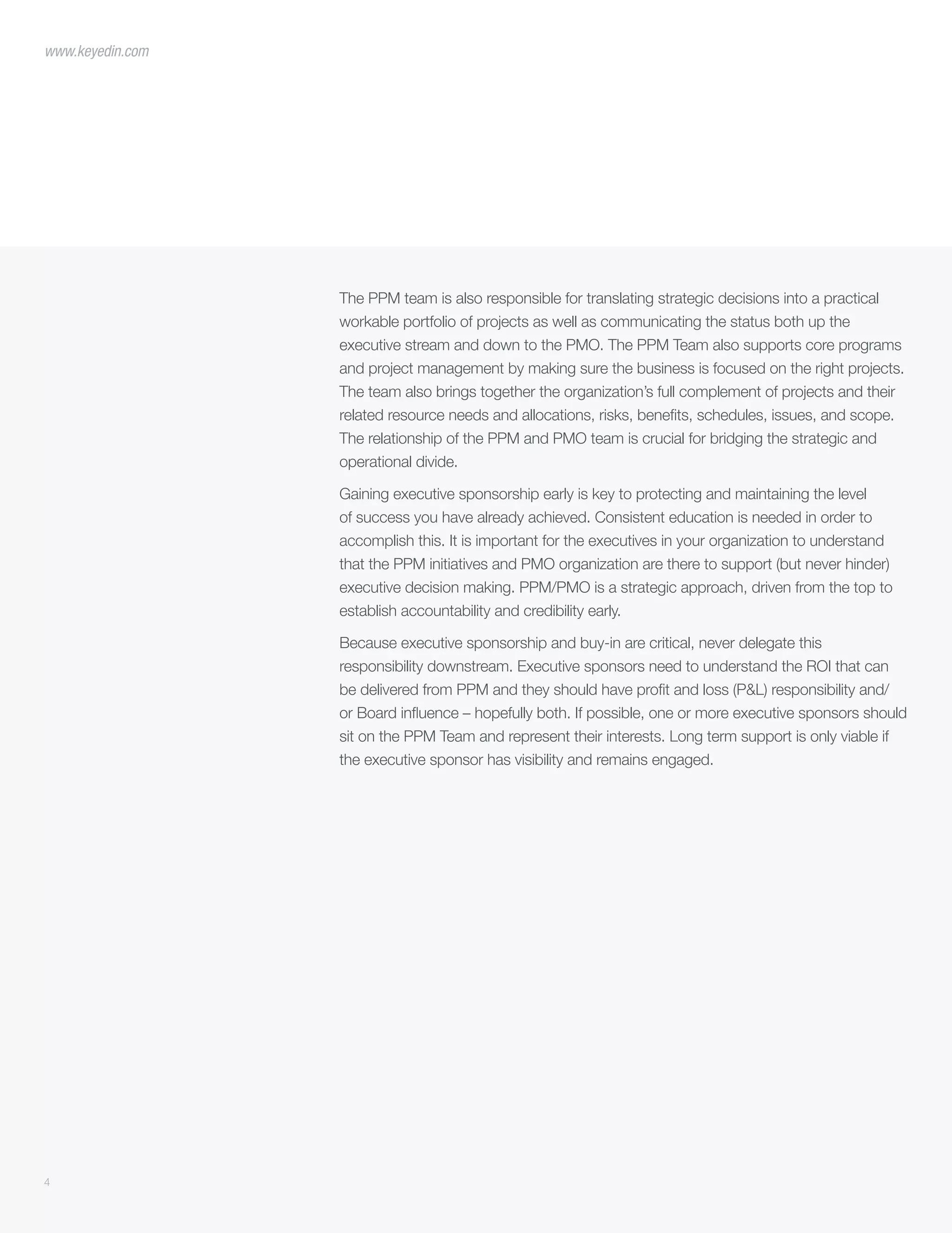 The PPM team is also responsible for translating strategic decisions into a practical
workable portfolio of projects as well as communicating the status both up the
executive stream and down to the PMO. The PPM Team also supports core programs
and project management by making sure the business is focused on the right projects.
The team also brings together the organization’s full complement of projects and their
related resource needs and allocations, risks, benefits, schedules, issues, and scope.
The relationship of the PPM and PMO team is crucial for bridging the strategic and
operational divide.
Gaining executive sponsorship early is key to protecting and maintaining the level
of success you have already achieved. Consistent education is needed in order to
accomplish this. It is important for the executives in your organization to understand
that the PPM initiatives and PMO organization are there to support (but never hinder)
executive decision making. PPM/PMO is a strategic approach, driven from the top to
establish accountability and credibility early.
Because executive sponsorship and buy-in are critical, never delegate this
responsibility downstream. Executive sponsors need to understand the ROI that can
be delivered from PPM and they should have profit and loss (P&L) responsibility and/
or Board influence – hopefully both. If possible, one or more executive sponsors should
sit on the PPM Team and represent their interests. Long term support is only viable if
the executive sponsor has visibility and remains engaged.
4
www.keyedin.com
 