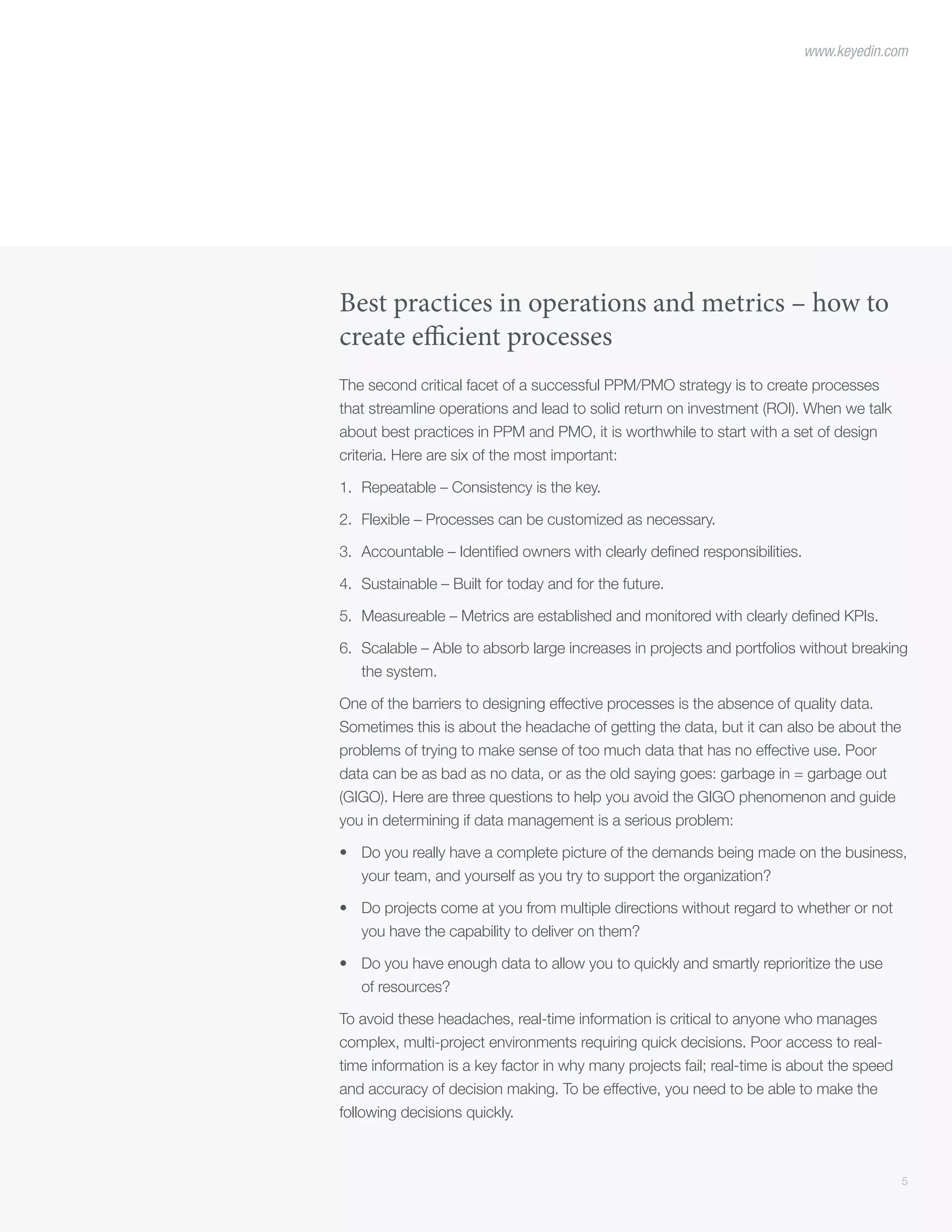5
www.keyedin.com
Best practices in operations and metrics – how to
create efficient processes
The second critical facet of a successful PPM/PMO strategy is to create processes
that streamline operations and lead to solid return on investment (ROI). When we talk
about best practices in PPM and PMO, it is worthwhile to start with a set of design
criteria. Here are six of the most important:
1.	 Repeatable – Consistency is the key.
2.	 Flexible – Processes can be customized as necessary.
3.	 Accountable – Identified owners with clearly defined responsibilities.
4.	 Sustainable – Built for today and for the future.
5.	 Measureable – Metrics are established and monitored with clearly defined KPIs.
6.	 Scalable – Able to absorb large increases in projects and portfolios without breaking
the system.
One of the barriers to designing effective processes is the absence of quality data.
Sometimes this is about the headache of getting the data, but it can also be about the
problems of trying to make sense of too much data that has no effective use. Poor
data can be as bad as no data, or as the old saying goes: garbage in = garbage out
(GIGO). Here are three questions to help you avoid the GIGO phenomenon and guide
you in determining if data management is a serious problem:
•	 Do you really have a complete picture of the demands being made on the business,
your team, and yourself as you try to support the organization?
•	 Do projects come at you from multiple directions without regard to whether or not
you have the capability to deliver on them?
•	 Do you have enough data to allow you to quickly and smartly reprioritize the use
of resources?
To avoid these headaches, real-time information is critical to anyone who manages
complex, multi-project environments requiring quick decisions. Poor access to real-
time information is a key factor in why many projects fail; real-time is about the speed
and accuracy of decision making. To be effective, you need to be able to make the
following decisions quickly.
 