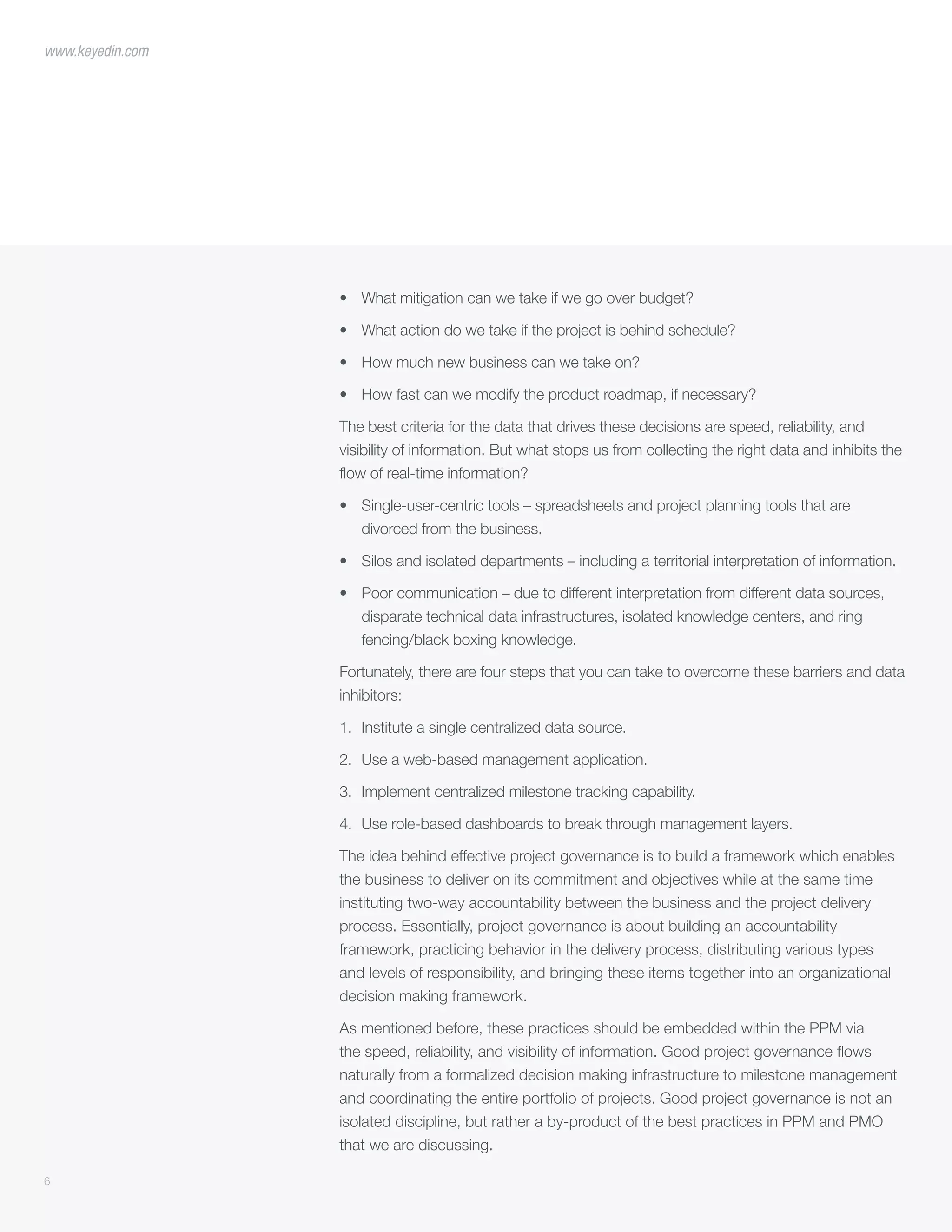 6
www.keyedin.com
•	 What mitigation can we take if we go over budget?
•	 What action do we take if the project is behind schedule?
•	 How much new business can we take on?
•	 How fast can we modify the product roadmap, if necessary?
The best criteria for the data that drives these decisions are speed, reliability, and
visibility of information. But what stops us from collecting the right data and inhibits the
flow of real-time information?
•	 Single-user-centric tools – spreadsheets and project planning tools that are
divorced from the business.
•	 Silos and isolated departments – including a territorial interpretation of information.
•	 Poor communication – due to different interpretation from different data sources,
disparate technical data infrastructures, isolated knowledge centers, and ring
fencing/black boxing knowledge.
Fortunately, there are four steps that you can take to overcome these barriers and data
inhibitors:
1.	 Institute a single centralized data source.
2.	 Use a web-based management application.
3.	 Implement centralized milestone tracking capability.
4.	 Use role-based dashboards to break through management layers.
The idea behind effective project governance is to build a framework which enables
the business to deliver on its commitment and objectives while at the same time
instituting two-way accountability between the business and the project delivery
process. Essentially, project governance is about building an accountability
framework, practicing behavior in the delivery process, distributing various types
and levels of responsibility, and bringing these items together into an organizational
decision making framework.
As mentioned before, these practices should be embedded within the PPM via
the speed, reliability, and visibility of information. Good project governance flows
naturally from a formalized decision making infrastructure to milestone management
and coordinating the entire portfolio of projects. Good project governance is not an
isolated discipline, but rather a by-product of the best practices in PPM and PMO
that we are discussing.
 