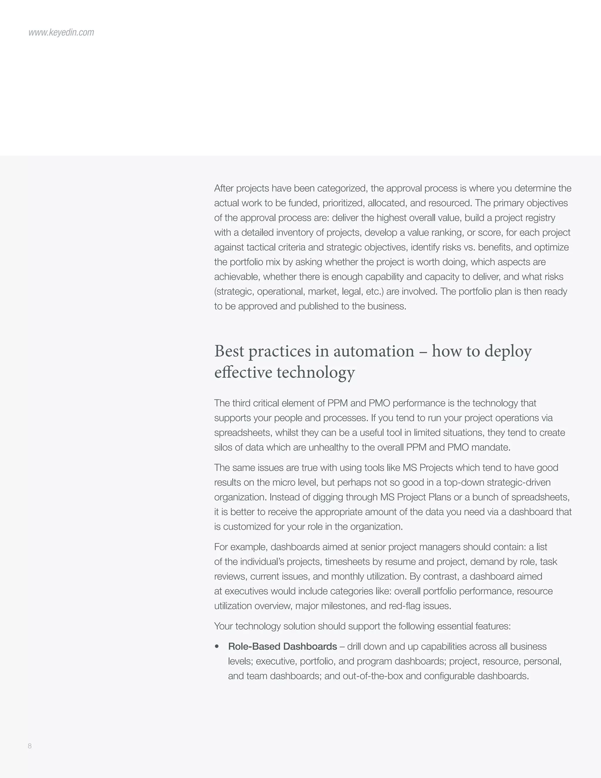 8
www.keyedin.com
After projects have been categorized, the approval process is where you determine the
actual work to be funded, prioritized, allocated, and resourced. The primary objectives
of the approval process are: deliver the highest overall value, build a project registry
with a detailed inventory of projects, develop a value ranking, or score, for each project
against tactical criteria and strategic objectives, identify risks vs. benefits, and optimize
the portfolio mix by asking whether the project is worth doing, which aspects are
achievable, whether there is enough capability and capacity to deliver, and what risks
(strategic, operational, market, legal, etc.) are involved. The portfolio plan is then ready
to be approved and published to the business.
Best practices in automation – how to deploy
effective technology
The third critical element of PPM and PMO performance is the technology that
supports your people and processes. If you tend to run your project operations via
spreadsheets, whilst they can be a useful tool in limited situations, they tend to create
silos of data which are unhealthy to the overall PPM and PMO mandate.
The same issues are true with using tools like MS Projects which tend to have good
results on the micro level, but perhaps not so good in a top-down strategic-driven
organization. Instead of digging through MS Project Plans or a bunch of spreadsheets,
it is better to receive the appropriate amount of the data you need via a dashboard that
is customized for your role in the organization.
For example, dashboards aimed at senior project managers should contain: a list
of the individual’s projects, timesheets by resume and project, demand by role, task
reviews, current issues, and monthly utilization. By contrast, a dashboard aimed
at executives would include categories like: overall portfolio performance, resource
utilization overview, major milestones, and red-flag issues.
Your technology solution should support the following essential features:
•	 Role-Based Dashboards – drill down and up capabilities across all business
levels; executive, portfolio, and program dashboards; project, resource, personal,
and team dashboards; and out-of-the-box and configurable dashboards.
 