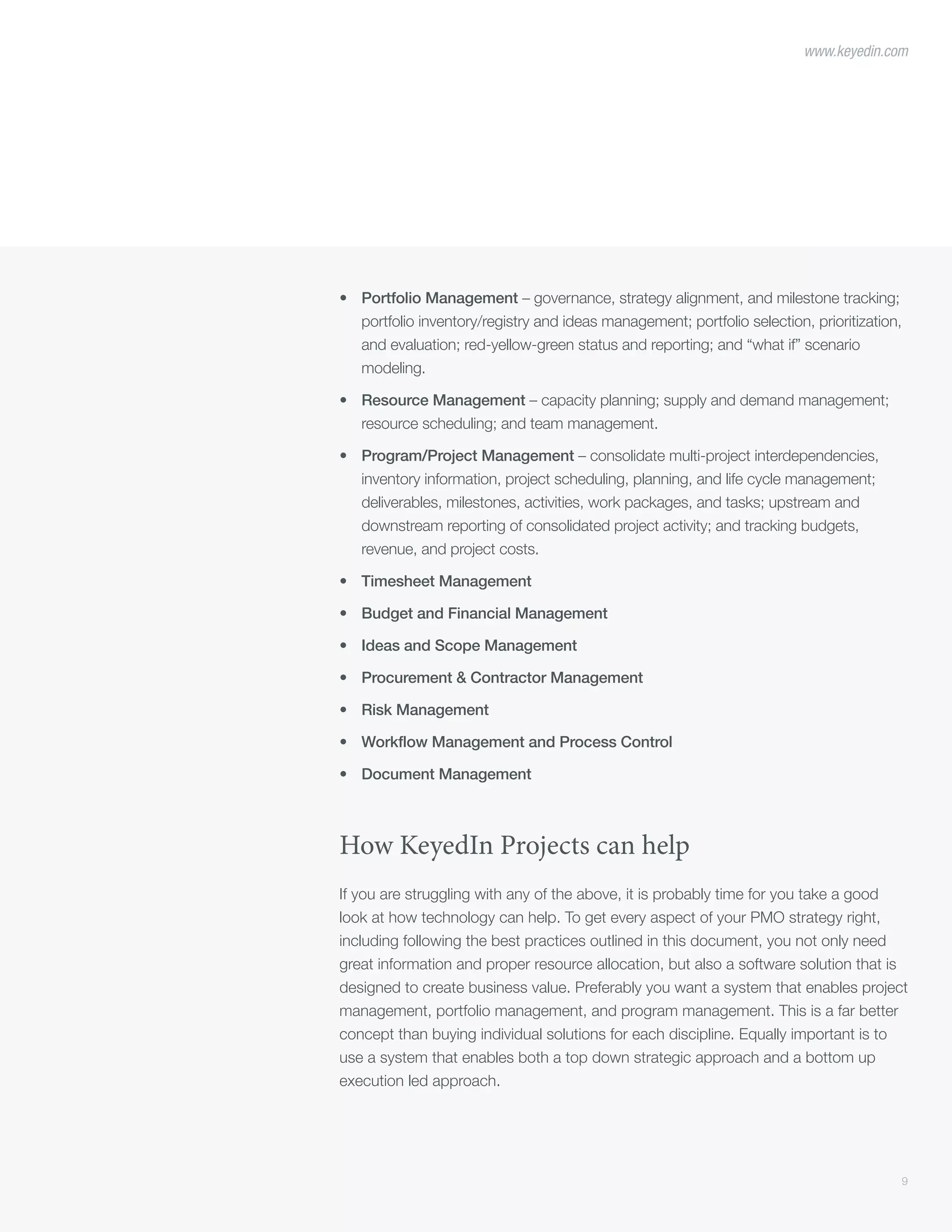 9
www.keyedin.com
•	 Portfolio Management – governance, strategy alignment, and milestone tracking;
portfolio inventory/registry and ideas management; portfolio selection, prioritization,
and evaluation; red-yellow-green status and reporting; and “what if” scenario
modeling.
•	 Resource Management – capacity planning; supply and demand management;
resource scheduling; and team management.
•	 Program/Project Management – consolidate multi-project interdependencies,
inventory information, project scheduling, planning, and life cycle management;
deliverables, milestones, activities, work packages, and tasks; upstream and
downstream reporting of consolidated project activity; and tracking budgets,
revenue, and project costs.
•	 Timesheet Management
•	 Budget and Financial Management
•	 Ideas and Scope Management
•	 Procurement & Contractor Management
•	 Risk Management
•	 Workflow Management and Process Control
•	 Document Management
How KeyedIn Projects can help
If you are struggling with any of the above, it is probably time for you take a good
look at how technology can help. To get every aspect of your PMO strategy right,
including following the best practices outlined in this document, you not only need
great information and proper resource allocation, but also a software solution that is
designed to create business value. Preferably you want a system that enables project
management, portfolio management, and program management. This is a far better
concept than buying individual solutions for each discipline. Equally important is to
use a system that enables both a top down strategic approach and a bottom up
execution led approach.
 
