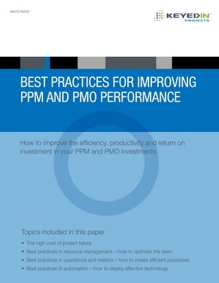 WHITE PAPER
BEST PRACTICES FOR IMPROVING
PPM AND PMO PERFORMANCE
Topics included in this paper
•	 The high cost of project failure
•	 Best practices in resource management – how to optimize the team
•	 Best practices in operations and metrics – how to create efficient processes
•	 Best practices in automation – how to deploy effective technology
How to improve the efficiency, productivity and return on
investment in your PPM and PMO investments
 