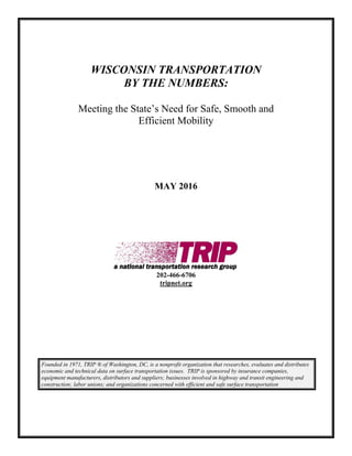 WISCONSIN TRANSPORTATION
BY THE NUMBERS:
Meeting the State’s Need for Safe, Smooth and
Efficient Mobility
MAY 2016
202-466-6706
tripnet.org
Founded in 1971, TRIP ® of Washington, DC, is a nonprofit organization that researches, evaluates and distributes
economic and technical data on surface transportation issues. TRIP is sponsored by insurance companies,
equipment manufacturers, distributors and suppliers; businesses involved in highway and transit engineering and
construction; labor unions; and organizations concerned with efficient and safe surface transportation
 