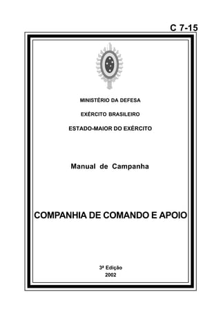 3ª Edição 
2002 
C 7-15 
MINISTÉRIO DA DEFESA 
EXÉRCITO BRASILEIRO 
ESTADO-MAIOR DO EXÉRCITO 
Manual de Campanha 
COMPANHIA DE COMANDO E APOIO 
å 
 