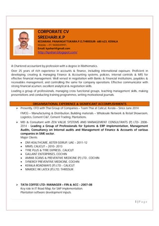 1 | P a g e
CORPORATE CV
SREEHARI.K.P
KEDARAM, PANANGATTUKARA.P.O,THRISSUR- 680 623, KERALA
Mobile: +91 9400049991,
Email: kpshari@gmail.com
http://kpshari.blogspot.com/
A Chartered accountant by profession with a degree in Mathematics.
Over 25 years of rich experience in accounts & finance, including international exposure. Proficient in
developing, creating & managing Finance & Accounting systems, policies, internal controls & MIS for
effective financial management. Well versed in negotiation with Banks & Financial institutions, payables &
receivables management, and controlling the same for company operations. Effective communicator with
strong financial acumen, excellent analytical & negotiation skills.
Leading a group of professionals, managing cross functional groups, teaching management skills, making
presentations and conducting training programmes, writing motivational journals.
ORGANISATIONAL EXPERIENCE & SIGNIFICANT ACCOMPLISHMENTS
 Presently, CFO with Thai Group of Companies – Team Thai at Calicut, Kerala – Since June 2014
FMCG – Manufacturing & Distribution, Building materials – Wholesale Network & Retail Showroom,
Logistics, Cement C&F, Cement Trading, Plantations.
 MD & Consultant with ZEN VALUE SYSTEMS AND MANAGEMENT CONSULTANTS (P) LTD- 2008-
2014 - Leading a Group of Professionals for Systems & ERP implementation, Management
Audits, Consultancy on Internal audits and Management of Finance & Accounts of various
companies in SME sector.
Major Clients
 DM HEALTHCARE, ASTER GORUP, UAE – 2011-12
 MIMS, CALICUT – 2010- 2013
 TYRE PLUS & TYRE EXPRESS , CALICUT
 GALLANT ENTERPRISES, COCHIN
 AMMA SCANS & PREVENTIVE MEDICINE (P) LTD , COCHIN
 SYNERGY PREVENTIVE MEDICINE, COCHIN
 KERALA ROADWAYS (P) LTD - CALICUT
 MARDEC RK LATEX (P) LTD, THRISSUR
 TATA COFFEE LTD- MANAGER – FIN & ACC - 2007-08
Key role in IT Road Map, for SAP implementation.
Plantation software development inputs.
 