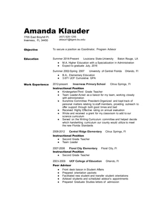 Amanda Klauder
7705 East Broyhill Pl.
Inverness, FL 34450
(407) 928-1295
aklaud1@tigers.lsu.edu
Objective To secure a position as Coordinator, Program Advisor
Education Summer 2014-Present Louisiana State University Baton Rouge, LA
● M.A. Higher Education with a Specialization in Administration
● Expect to graduate July, 2016
Summer 2002-Spring 2007 University of Central Florida Orlando, Fl
● B.A., Elementary Education
● 3.671 UCF Cumulative GPA
Work Experience 2012-present Inverness Primary School Citrus Springs, Fl
Instructional Position
● Kindergarten/Third Grade Teacher
● Team Leader-Acted as a liaison for my team, working closely
with administration
● Sunshine Committee President-Organized and kept track of
personal matters relating to staff members, providing outreach to
offer support through both good times and bad
● Received Highly Effective rating on annual evaluation
● Wrote and received a grant for my classroom to add to our
science curriculum
● Served on the Writing Curriculum committee and helped decide
which handwriting curriculum our county would utilize to meet
the new Florida Standards
2008-2012 Central Ridge Elementary Citrus Springs, Fl
Instructional Position
● Second Grade Teacher
● Team Leader
2007-2008 Floral City Elementary Floral City, Fl
Instructional Position
● Second Grade Teacher
2003-2006 UCF College of Education Orlando, Fl
Peer Advisor
● Front desk liaison in Student Affairs
● Prepared orientation packets
● Facilitated new student and transfer student orientations
● Advised students and scheduled advisor’s appointments
● Prepared Graduate Studies letters of admission
 