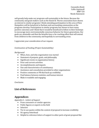 Cassandra Reale
Callie Aspinwall
RMP 724
Needs Statement
will greatly help make our programs self-sustainable in the future. Because the
community and grant makers such as the Daniel K. Thorne association have shown
an interest in similar programs I think extending participation to this area of New
Hampshire will be beneficial to Durham and surrounding communities as the
programs develop. Participation in similar programs has shown to have many
positive outcomes and I think that it would be beneficial to follow in their footsteps
to encourage more environmentally conscious behavior for future generations. Our
goals are attainable and that the benefits have a far reaching effect that will extend
from children to the community and hopefully to surrounding areas.
I appreciate your consideration of our request.
Continuation of Funding (Project Sustainability)
Background
• When, how, and why organization was started
• Statement of purpose, goals, and philosophy
• Significant events in organization history
• Prior and current activities
• Accomplishments and impacts
• Size and characteristics of constituency
• Assistance and consultation provided to other organizations
• Positive comments or PR that back up credibility
• Find balance between statistics and human interest
• Make it readable and engaging
Conclusion
List of References
Appendices
Appendix A – Letters of Support
• From consumers or similar agencies
• Public figures or experts in the field
• Selective
• Try to use quotes within the context of proposal to increase credibility
• On agency letterhead
• Helpful to reference letters of support in other parts of grant proposal like
 