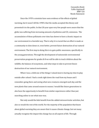 Cassandra Reale
Callie Aspinwall
RMP 724
Needs Statement
Since the 1970’s scientists have seen evidence of the effects of global
warming, but it wasn’t till the 1990’s that the media accepted this theory and
presented it to the public. In that 20-year span very few people were aware that the
globe was suffering from increasing amounts of pollution and CO2 emissions. The
accumulation of these pollutants over time has shown to have a drastic impact on
our environment in a harmful way. That is why it is crucial that an effort is made as
a community to slow down or, even better, prevent future destruction of our natural
environment. The first step to doing this is to gain public awareness, specifically in
the young generations. Through the development of nationwide environmental
preservation programs for grades K-8 we will be able to teach children about the
wildlife, the balance of ecosystems, and what steps to take to prevent future
destruction of our natural environment.
When I was a child one of the things I valued most is having my time to play
outside after school. I had a creek right down the road from my house and I
remember going there and seeing what new creatures emerged each day and the
new plants that came around season to season. I would like future generations to
also have the opportunity to benefit from similar experiences rather than just
searching online to see what once was.
Not only would the kids benefit from the added extracurricular activities, but
also so would the rest of the world. For the majority of the population that know
about global warming they are aware that it causes climate change, but not many
actually recognize the impact this change has on all aspects of life. Through
 