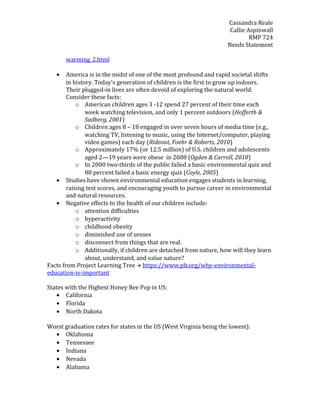 Cassandra Reale
Callie Aspinwall
RMP 724
Needs Statement
warming_2.html
• America is in the midst of one of the most profound and rapid societal shifts
in history. Today's generation of children is the first to grow up indoors.
Their plugged-in lives are often devoid of exploring the natural world.
Consider these facts:
o American children ages 3 -12 spend 27 percent of their time each
week watching television, and only 1 percent outdoors (Hofferth &
Sadberg, 2001)
o Children ages 8 – 18 engaged in over seven hours of media time (e.g.,
watching TV, listening to music, using the Internet/computer, playing
video games) each day (Rideout, Foehr & Roberts, 2010)
o Approximately 17% (or 12.5 million) of U.S. children and adolescents
aged 2—19 years were obese in 2008 (Ogden & Carroll, 2010)
o In 2000 two-thirds of the public failed a basic environmental quiz and
88 percent failed a basic energy quiz (Coyle, 2005)
• Studies have shown environmental education engages students in learning,
raising test scores, and encouraging youth to pursue career in environmental
and natural resources.
• Negative effects to the health of our children include:
o attention difficulties
o hyperactivity
o childhood obesity
o diminished use of senses
o disconnect from things that are real.
o Additionally, if children are detached from nature, how will they learn
about, understand, and value nature?
Facts from Project Learning Tree  https://www.plt.org/why-environmental-
education-is-important
States with the Highest Honey Bee Pop in US:
• California
• Florida
• North Dakota
Worst graduation rates for states in the US (West Virginia being the lowest):
• Oklahoma
• Tennessee
• Indiana
• Nevada
• Alabama
 