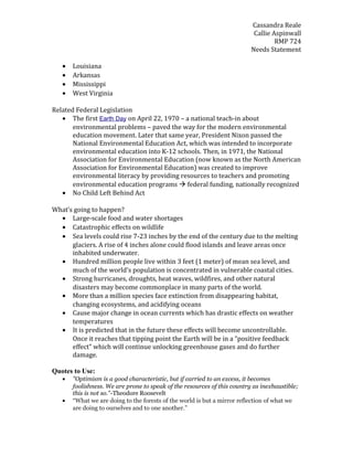 Cassandra Reale
Callie Aspinwall
RMP 724
Needs Statement
• Louisiana
• Arkansas
• Mississippi
• West Virginia
Related Federal Legislation
• The first Earth Day on April 22, 1970 – a national teach-in about
environmental problems – paved the way for the modern environmental
education movement. Later that same year, President Nixon passed the
National Environmental Education Act, which was intended to incorporate
environmental education into K-12 schools. Then, in 1971, the National
Association for Environmental Education (now known as the North American
Association for Environmental Education) was created to improve
environmental literacy by providing resources to teachers and promoting
environmental education programs  federal funding, nationally recognized
• No Child Left Behind Act
What’s going to happen?
• Large-scale food and water shortages
• Catastrophic effects on wildlife
• Sea levels could rise 7-23 inches by the end of the century due to the melting
glaciers. A rise of 4 inches alone could flood islands and leave areas once
inhabited underwater.
• Hundred million people live within 3 feet (1 meter) of mean sea level, and
much of the world's population is concentrated in vulnerable coastal cities.
• Strong hurricanes, droughts, heat waves, wildfires, and other natural
disasters may become commonplace in many parts of the world.
• More than a million species face extinction from disappearing habitat,
changing ecosystems, and acidifying oceans
• Cause major change in ocean currents which has drastic effects on weather
temperatures
• It is predicted that in the future these effects will become uncontrollable.
Once it reaches that tipping point the Earth will be in a “positive feedback
effect” which will continue unlocking greenhouse gases and do further
damage.
Quotes to Use:
• "Optimism is a good characteristic, but if carried to an excess, it becomes
foolishness. We are prone to speak of the resources of this country as inexhaustible;
this is not so."-Theodore Roosevelt
• “What we are doing to the forests of the world is but a mirror reflection of what we
are doing to ourselves and to one another.”
 