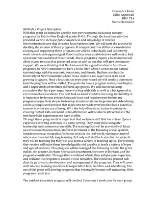 Cassandra Reale
Callie Aspinwall
RMP 724
Needs Statement
Methods / Project Description
With this grant we intend to develop new environmental education summer
programs for kids in New England grades K-8th. Through the hands on activities
provided we will increase public awareness and knowledge of current
environmental issues that threaten future generations. We will start the process by
deciding the mission of these programs. It is important that all that are involved in
running and supporting these programs are able to individually and collectively
work towards a designated goal. Once that has been established we will need to find
a location that would best fit our needs. These programs require a location that will
allow access to natural or protected areas as well as one that will give community
support. We were thinking that Durham would be a good location to host these
programs. In New Hampshire we have a lot to offer when it comes to our natural
surroundings with the seacoast, mountains, and forests. Durham also has the
University of New Hampshire where many students are eager work with local
growing programs. Once a location has been determined we will work to determine
how the programs will be staffed. The goal is to have a program leader, coordinator,
and 3 supervisors of the three different age groups. We will also need camp
counselors that have past experience working with kids as well as a background in
environmental educations. The next task on hand would be licensing and liability. It
is important to do your research on state laws and requirements before any
programs begin. Next step is to develop an interest in our target market. Advertising
can be a complicated process that takes time to reach everyone that has a potential
interest in what you are offering. With the help of local recreation departments,
creating contact lists, and word of mouth that we will be able to attract kids to the
new beneficial experiences we have to offer.
Through these programs it is important that we hire a staff that has at least 2years
experience working with kids in a camp setting. They must show adequate
leadership and communication skills. The training that will be provided will focus
on environmental education. Staff will be trained in the following areas: systems,
interdependence, integration/infusion, roots in the real world, the importance of
where one lives and life long learning. Not only will staff be trained in the subjects
they will be teaching but they will also learn a variety of teaching styles. The training
they receive will make them knowledgeable and capable to teach a variety of types
and ages of students. This program will be managed the following people: the grant
maker, the grantee, Durham Recreation department, the town of Durham, and the
program coordinator. Through their combined efforts they will prepare, supervise,
and evaluate the program to ensure it runs smoothly. The resources granted will
directly go towards development and management of the programs. They will cover
staff salaries, learning materials, transportation fees, facilities, and advertising. The
use of this grant will develop programs that eventually become self-sustaining. If the
programs result in a
The outdoor education program will conduct 3 sessions a week, one for each group
 