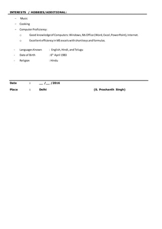 INTERESTS / HOBBIES/ADDITIONAL:
- Music
- Cooking
- ComputerProficiency:
o Good knowledgeof Computers:Windows,MsOffice (Word,Excel,PowerPoint),Internet.
o ExcellentefficiencyinMS excels withshortkeysandformulas.
- LanguagesKnown : English,Hindi,andTelugu
- Date of Birth : 6th
April 1983
- Religion : Hindu
Date : __ /__ /2016
Place : Delhi (S. Prashanth Singh)
 