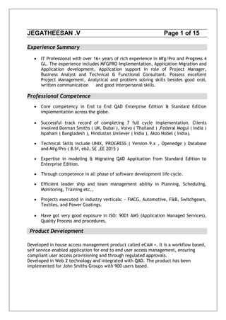 JEGATHEESAN .V Page 1 of 15
Experience Summary
 IT Professional with over 16+ years of rich experience in Mfg/Pro and Progress 4
GL. The experience includes MFGPRO Implementation, Application Migration and
Application development, Application support in role of Project Manager,
Business Analyst and Technical & Functional Consultant. Possess excellent
Project Management, Analytical and problem solving skills besides good oral,
written communication and good interpersonal skills.
Professional Competence
 Core competency in End to End QAD Enterprise Edition & Standard Edition
implementation across the globe.
 Successful track record of completing 7 full cycle implementation. Clients
involved Dorman Smiths ( UK, Dubai ), Volvo ( Thailand ) ,Federal Mogul ( India )
Ispahani ( Bangladesh ), Hindustan Unilever ( India ), Akzo Nobel ( India).
 Technical Skills include UNIX, PROGRESS ( Version 9.x , Openedge ) Database
and Mfg/Pro ( 8.5f, eb2, SE ,EE 2015 )
 Expertise in modeling & Migrating QAD Application from Standard Edition to
Enterprise Edition.
 Through competence in all phase of software development life cycle.
 Efficient leader ship and team management ability in Planning, Scheduling,
Monitoring, Training etc.,
 Projects executed in industry verticals: - FMCG, Automotive, F&B, Switchgears,
Textiles, and Power Coatings.
 Have got very good exposure in ISO: 9001 AMS (Application Managed Services),
Quality Process and procedures.
Product Development
Developed in house access management product called eCAM +. It is a workflow based,
self service enabled application for end to end user access management, ensuring
compliant user access provisioning and through regulated approvals.
Developed in Web 2 technology and integrated with QAD. The product has been
implemented for John Smiths Groups with 900 users based.
 