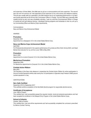 and supervisor of three billets. One billet was my job as a communications and wire supervisor. The second
was rare and not common as I was appointed as the supervisor of my units armory and weapons systems.
This job was usually held by a specialist in the field however due to my outstanding performance in my field I
was quickly appointed as the Armory Non Commission Officer in Charge. The third billet was a specialty billet
created during my term and was completely voluntary. I was my units Non Commissioned Officer in Charge
of martial arts and self defense training. I developed training programs and schedules to train my unit up to
my Commanding Officer and Marine Corps requirements.
Commendations:
Navy and Marine Corp Achievement Medal
AWARDS
Promotion
December 2001
Appointment to a Seargeant, E-5 in the United States Marine Corp.
Navy and Marine Cops Achievement Medal
April 2002
For Professional achievement in the superior performance of my duties as Wire Chief, Armory NCO, and Head
Martial Arts Instructor for my unit from June 1999 to May 2002.
Promotion
March 2000
Appointment to a Lance Corporal, E-3 in the United States Marine Corp.
Meritorious Promotion
September 2000
For Meritorious appointment to Corporal, E-4 in the United States Marine Corp.
Combat Action Ribbon
May 2003
The Secretary of the Navy took pleasure in presenting the Combat Action Ribbon for active participation in
Ground Combat Operations while under enemy fire. For participation in Operation Iraqi Freedom USMC ground
combat operations in Iraq.
CERTIFICATIONS
Serv Safe Certified
September 2014 to September 2017
This certificat confirms completion of the ServSafe Alcohol program for responsible alcohol service.
Certificate of Acceptance
June 1998 to Present
This certified that I had successfully passed the required mental, moral and physical examinations and had
been accepted for enrollment in the Delayed Entry Program of the United States Marine Corps.
School of Infantry
October 1999 to Present
This certified that I had met all the requirements and had successfully completed the curriculum prescribed
for Marine Combat Training.
 