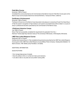 Field Wire Course
November 1999 to Present
Completed the course prescribed by the Commandant of the Marine Corps for Field Wire Course given at the
Marine Corps Communication-Electronics Schools MCAGCC, Twentynine Palms, California.
Certificate of Achievement
November 1999 to Present
The Board of Governors of the Marine Corps Association took pleasure in presenting Private First Class Shaun
A Flak this award in recognition of high endeavor and superior accomplishments while enrolled in a course of
study in professional education prescribed by the Commandant of the Marine Corps.
J Robinson Intensive Camps
July 1998 to Present
Shaun Flak had successfully completed the requirements for graduation from the J
Robinson Twenty Eight Day Intensive Camp at The University of Minnesota, in Minneapolis, Minnesota.
I MEF Non-Lethal Weapons Course
September 2001 to Present
Certifies that Corporal Shaun A. Flak completed all requirements prescribed by the I MEF Non-Lethal Weapons
Course given at the I MEF Non-Lethal Weapons Course Military Police Company, Headquarters Battalion 1st
Marine Division, FMF (REIN) Camp Pendleton, CA 92055.
ADDITIONAL INFORMATION
QUALIFICATIONS:
• Can manage large groups of people.
• Have the ability to think on my feet and make quick decisions.
• I am able to take on any task and use problem solving skills.
 