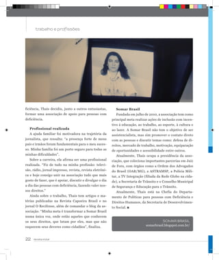 22 revista incluir
trabalho e profissões
Anúncio_R
ficiência, Thais decidiu, junto a outros entusiastas,
formar uma associação de apoio para pessoas com
deficiência.
Profissional realizada
A ajuda familiar foi motivadora na trajetória da
jornalista, que ressalta: “a presença forte de meus
pais e irmãos foram fundamentais para o meu suces-
so. Minha família foi um porto seguro para todas as
minhas dificuldades”.
Sobre a carreira, ela afirma ser uma profissional
realizada. “Fiz de tudo na minha profissão: televi-
são, rádio, jornal impresso, revista, revista eletrôni-
ca e hoje consigo unir na associação tudo que mais
gosto de fazer, que é apoiar, discutir e divulgar o dia
a dia das pessoas com deficiência, fazendo valer nos-
sos direitos.”
Ainda sobre o trabalho, Thais tem artigos e ma-
térias publicadas na Revista Capoeira Brasil e no
jornal O Recifense, além de comandar o blog da as-
sociação. “Minha meta é transformar a Somar Brasil
numa única voz, onde estão aqueles que conhecem
os seus direitos, que lutam por eles, mas que não
esquecem seus deveres como cidadãos”, finaliza.
Somar Brasil
Fundada em julho de 2010, a associação tem como
principal meta realizar ações de inclusão com incen-
tivo à educação, ao trabalho, ao esporte, à cultura e
ao lazer. A Somar Brasil não tem o objetivo de ser
assistencialista, mas sim promover o contato direto
com as pessoas e discutir temas como: defesa de di-
reitos, mercado de trabalho, motivação, equiparação
de oportunidades e acessibilidade entre outros.
Atualmente, Thais ocupa a presidência da asso-
ciação, que coleciona importantes parcerias em Juiz
de Fora, com órgãos como a Ordem dos Advogados
do Brasil (OAB/MG), a ASTRAMSP, a Polícia Mili-
tar, a TV Integração (filiada da Rede Globo na cida-
de), a Secretaria de Trânsito e o Conselho Municipal
de Segurança e Educação para o Trânsito.
Atualmente, Thais está na Chefia do Departa-
mento de Políticas para pessoas com Deficiência e
Direitos Humanos, da Secretaria de Desenvolvimen-
to Social.
SOMAR BRASIL
somarbrasil.blogspot.com.br/
 