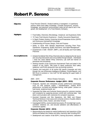 2305 Edmunds Ave.
Modesto, CA 95350
(209) 505-0255
rpsereno29@gmail.com
Robert P. Sereno
Objective Food Process Chemist / Analyst seeking a managerial or supervisory
position where food safety knowledge, scientific background, process
knowledge, and personal communication skills can be used to aid in the
growth and development of a Food Industry Company.
Highlights  Food Safety, Chemistry, Microbiology, Analytical, and Supervisory Skills
 10 Years Food Industry Experience – Quality Assurance Department
 In Depth Problem Solving, Corrective Action/Preventative Action (CAPA)
and Continuous Improvement Knowledge
 Understanding of Process Design, Flow and Purpose
 Ability to Work With Multiple Departments Including Plant Floor,
Operations, Engineering, Quality Assurance, and Upper Management
 Experienced in SQF, HACCP, GMP’s, and all Quality and Food Safety
Practices
Accomplishments  Initiated the Dalhart Site Whey Chemistry labs by designing the lab layout
and securing instruments and consumables through vendors. Interviewed
/ hired the initial Dalhart Whey Chemistry Lab staff and trained on
processes and procedures.
 Starting member of the Continuous Improvement Team and aided in the
creation of the CAPA, PIN (used to report production food safety
violations), and PLAS (production loss accounting) systems.
 Creation and execution of all routine QA reports (corporate and site)
through the use of Business Intelligence Software, Crystal Reports, and
MS Excel to produce a “one truth” for QA reporting for upper levels of
management.
Experience 2005 – 2015 Hilmar Cheese Company Hilmar, CA
Corporate Process Performance Analyst (2014 – 2015)
 Analyzed, reported and interpreted process performance parameters
such as milk producer quality / standardization, cheese IP/FP
performance, microbial and pathogen testing, under grade / product on
hold trends, analytical trends, etc.
 Supported the Sales and Customer Service group for customer inquiries
and complaints by supplying process control and nutritional data. Had
direct communication with customers for complaint responses.
 Assisted Corporate and Site Operations, QA, R&D, and Cheese
Technical Services in root cause and corrective actions of quality defects
utilizing Pareto charts, Kaizen, and other CI tools.
 Investigated CAPAs, environmental trace backs, IP microbial high counts,
sanitation violations etc. and ensured validation and effectiveness of
corrections applied.
Corporate Chemist (2012 – 2014)
 Responsible for the analytical method performance and operations of the
Hilmar and Dalhart site cheese and whey chemistry labs including SPC.
 Development and creation of lab SOP’s, training documents, calibration
 