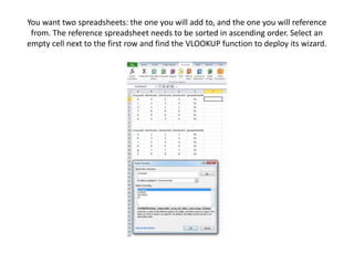 You want two spreadsheets: the one you will add to, and the one you will reference
from. The reference spreadsheet needs to be sorted in ascending order. Select an
empty cell next to the first row and find the VLOOKUP function to deploy its wizard.
 