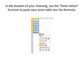 In the location of your choosing, use the “Paste Values”
function to paste your pivot table less the formulas.
 