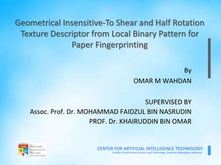 Faculty of Information Science and Technology, Universiti Kebangsaan Malaysia
CENTER FOR ARTIFICIAL INTELLIGENCE TECHNOLOGY
By
OMAR M WAHDAN
SUPERVISED BY
Assoc. Prof. Dr. MOHAMMAD FAIDZUL BIN NASRUDIN
PROF. Dr. KHAIRUDDIN BIN OMAR
Geometrical Insensitive-To Shear and Half Rotation
Texture Descriptor from Local Binary Pattern for
Paper Fingerprinting
 