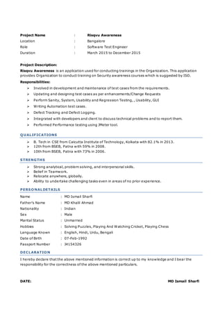 Project Name : Risqvu Awareness
Location : Bangalore
Role : Software Test Engineer
Duration : March 2015 to December 2015
Project Description:
Risqvu Awareness is an application used for conducting trainings in the Organization. This application
provides Organization to conduct training on Security awareness courses which is suggested by ISO.
Responsibilities:
 Involved in development and maintenance of test cases from the requirements.
 Updating and designing test cases as per enhancements/Change Requests
 Perform Sanity, System, Usability and Regression Testing, , Usability, GUI
 Writing Automation test cases.
 Defect Tracking and Defect Logging.
 Integrated with developers and client to discuss technical problems and to report them.
 Performed Performance testing using JMeter tool.
QUALIFICATIONS
 B. Tech in CSE from Calcutta Institute of Technology, Kolkata with 82.1% in 2013.
 12th from BSEB, Patna with 59% in 2008.
 10th from BSEB, Patna with 73% in 2006.
STRENGTHS
 Strong analytical, problem solving, and interpersonal skills.
 Belief in Teamwork.
 Relocate anywhere, globally.
 Ability to undertake challenging tasks even in areas of no prior experience.
PERSONALDETAILS
Name : MD Ismail Sharfi
Father’s Name : MD Khalil Ahmad
Nationality : Indian
Sex : Male
Marital Status : Unmarried
Hobbies : Solving Puzzles, Playing And Watching Cricket, Playing Chess
Language Known : English, Hindi, Urdu, Bengali
Date of Birth : 07-Feb-1992
Passport Number : J4154326
DECLARATION
I hereby declare that the above mentioned information is correct up to my knowledge and I bear the
responsibility for the correctness of the above mentioned particulars.
DATE: MD Ismail Sharfi
 