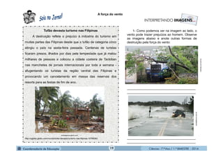 Ciências - 7.º Ano / 1.º BIMESTRE - 201419
A força do vento
Tufão devasta turismo nas Filipinas
A destruição reflete o prejuízo à indústria do turismo em
muitas partes das Filipinas desde que o tufão de categoria cinco
atingiu o país na sexta-feira passada. Centenas de turistas
ficaram presos, ilhados por dias pela tempestade que já matou
milhares de pessoas e colocou a cidade costeira de Tacloban
nas manchetes de jornais internacionais por toda a semana -
afugentando os turistas da região central das Filipinas e
provocando um cancelamento em massa das reservas dos
resorts para as festas de fim de ano.
http://oglobo.globo.com/mundo/tufao-devasta-turismo-nas-filipinas-10785063
revistaepoca.globo.com
1- Como podemos ver na imagem ao lado, o
vento pode trazer prejuízos ao homem. Observe
as imagens abaixo e anote outras formas de
destruição pela força do vento:
_______________________________________
_______________________________________
_______________________________________
_______________________________________
noticias.uol.com.br
revistaforum.com.br
 