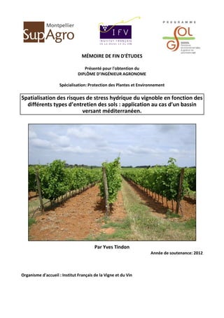 1
MÉMOIRE DE FIN D'ÉTUDES
Présenté pour l'obtention du
DIPLÔME D’INGÉNIEUR AGRONOME
Spécialisation: Protection des Plantes et Environnement
Spatialisation des risques de stress hydrique du vignoble en fonction des
différents types d’entretien des sols : application au cas d’un bassin
versant méditerranéen.
Par Yves Tindon
Année de soutenance: 2012
Organisme d'accueil : Institut Français de la Vigne et du Vin
 