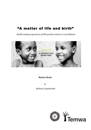  
	
  
	
  
	
  
	
  
“A matter of life and birth”
Health	
  seeking	
  experiences	
  of	
  HIV	
  positive	
  women	
  in	
  rural	
  Malawi	
  
	
  
	
  	
  	
  	
  	
  	
  	
  	
  	
  	
  	
  	
  	
  	
  	
  	
  	
  	
  	
  	
  	
  	
  	
  	
  	
  	
  	
  	
  	
  
	
  
	
  
	
  
	
  
	
  
Master	
  thesis	
  
	
  
	
  
by	
  
	
  
Barbara	
  Lammertink	
  	
  
	
  
	
  
	
  
	
  
	
  
	
  
	
  
	
  
 