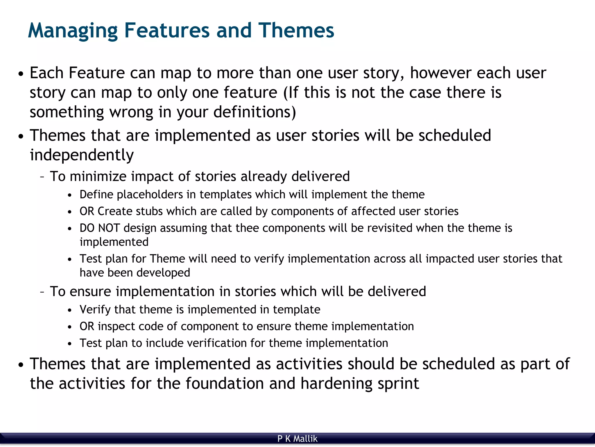 P K Mallik
Managing Features and Themes
• Each Feature can map to more than one user story, however each user
story can map to only one feature (If this is not the case there is
something wrong in your definitions)
• Themes that are implemented as user stories will be scheduled
independently
– To minimize impact of stories already delivered
• Define placeholders in templates which will implement the theme
• OR Create stubs which are called by components of affected user stories
• DO NOT design assuming that thee components will be revisited when the theme is
implemented
• Test plan for Theme will need to verify implementation across all impacted user stories that
have been developed
– To ensure implementation in stories which will be delivered
• Verify that theme is implemented in template
• OR inspect code of component to ensure theme implementation
• Test plan to include verification for theme implementation
• Themes that are implemented as activities should be scheduled as part of
the activities for the foundation and hardening sprint
 
