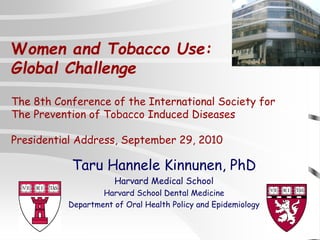 Taru Hannele Kinnunen, PhD
Harvard Medical School
Harvard School Dental Medicine
Department of Oral Health Policy and Epidemiology
Women and Tobacco Use:
Global Challenge
The 8th Conference of the International Society for
The Prevention of Tobacco Induced Diseases
Presidential Address, September 29, 2010
 