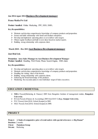 Jan 2014-Agust 2014 Business Developmentmanager
Pensa Media Pvt Ltd
Product handled: Online Marketing, PPC, SEO, SMO,
Key Responsibilities:
 Maintain and develop comprehensive knowledge of company products and proposition.
 Ensure and build relationship with Small and medium enterprises.
 Develop and implement operating plans so as to deliver sales targets.
 Obtain regular feedback and build in new ideas based on market reports.
 Building strong relationship with corporate client.
March 2010 – Dec 2013 Asst Business Developmentmanager
Just Dial Ltd.
Promotion: Area Sales Manager to Asst Business Development Manager
Product handled: Handling Web Portal, Phone Search Engine, SME client.
Key Responsibilities:
 Develop and implement operating plans so as to deliver sales targets
 Maintain and develop comprehensive knowledge of company products and proposition.
 Handling the visiting client of the branch.
 Building strong relationship with corporate clients.
 Enhancing the broad knowledge of the products.
 Monitoring the execution plans to meet individual target of Sales executives.
EDUCATION CREDENTIAL
 MBA Passed,[Marketing & Finance] 2009 from Bangalore Institute of management studies, Bangalore
University
 B-Com Passed, [Finance & Accounting,] 2005 from DAV College, Kanpur University.
 PUC Passed, from [HAL School, Kanpur] in 2002.
 SSLC Passed, from [HAL School, Kanpur] in 2000.
PROJECT
Project: A Study of comparative price of retail outlets with special references to Big Bazaar”
Duration: 2 months.
Client: Pantaloon Group
Stream: Marketing
 