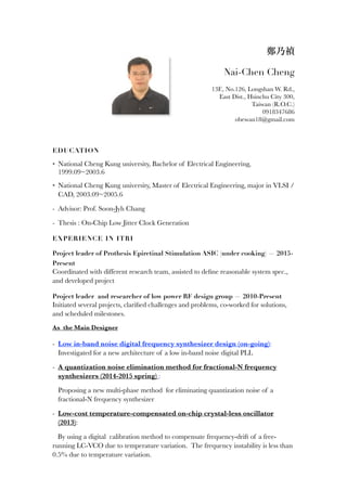 鄭乃禎
Nai-Chen Cheng
13F., No.126, Longshan W. Rd.,
East Dist., Hsinchu City 300,
Taiwan (R.O.C.)
0918347686
obewan18@gmail.com
EDUCATION
• National Cheng Kung university, Bachelor of Electrical Engineering,
1999.09~2003.6
• National Cheng Kung university, Master of Electrical Engineering, major in VLSI /
CAD, 2003.09~2005.6
- Advisor: Prof. Soon-Jyh Chang
- Thesis : On-Chip Low Jitter Clock Generation
EXPERIENCE IN ITRI
Project leader of Prothesis Epiretinal Stimulation ASIC (under cooking) — 2015-
Present
Coordinated with different research team, assisted to deﬁne reasonable system spec.,
and developed project
Project leader and researcher of low power RF design group — 2010-Present
Initiated several projects, clariﬁed challenges and problems, co-worked for solutions,
and scheduled milestones.
As the Main Designer
- Low in-band noise digital frequency synthesizer design (on-going):
Investigated for a new architecture of a low in-band noise digital PLL
- A quantization noise elimination method for fractional-N frequency
synthesizers (2014-2015 spring) :
Proposing a new multi-phase method for eliminating quantization noise of a
fractional-N frequency synthesizer
- Low-cost temperature-compensated on-chip crystal-less oscillator
(2013):
By using a digital calibration method to compensate frequency-drift of a free-
running LC-VCO due to temperature variation. The frequency instability is less than
0.5% due to temperature variation.
 