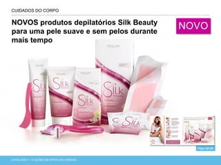 CATÁLOGO 7 APRESENTAÇÃO DE LANÇAMENTOCATÁLOGO 7 E AÇÕES DE APOIO ÀS VENDAS
CUIDADOS DO CORPO
Págs.68-69
NOVOS produtos depilatórios Silk Beauty
para uma pele suave e sem pelos durante
mais tempo
NOVO
 