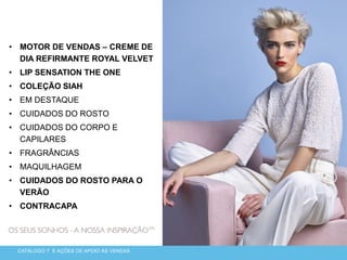 • MOTOR DE VENDAS – CREME DE
DIA REFIRMANTE ROYAL VELVET
• LIP SENSATION THE ONE
• COLEÇÃO SIAH
• EM DESTAQUE
• CUIDADOS DO ROSTO
• CUIDADOS DO CORPO E
CAPILARES
• FRAGRÂNCIAS
• MAQUILHAGEM
• CUIDADOS DO ROSTO PARA O
VERÃO
• CONTRACAPA
CATÁLOGO 7 E AÇÕES DE APOIO ÀS VENDAS
 