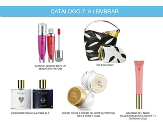 INCOGNITO PARA ELA E PARA ELE BÁLSAMO DE LÁBIOS
REJUVENESCEDOR COM SPF 12
GIORDANI GOLD
CATÁLOGO 7: A LEMBRAR
COLEÇÃO SIAHBATONS LÍQUIDOS MATE LIP
SENSATION THE ONE
CREME DE DIA E CREME DE NOITE NUTRITIVOS
MILK & HONEY GOLD
 