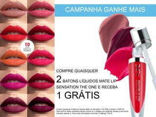 CAMPANHA GANHE MAIS
COMPRE QUAISQUER
2BATONS LÍQUIDOS MATE LIP
SENSATION THE ONE E RECEBA
1 GRÁTIS
Compre quaisquer 2 Batons Líquidos Mate Lip Sensation The ONE e receba 1 GRÁTIS.
Para usufruir desta campanha deverá indicar os 3 códigos que pretende receber e ser-lhe-ão
cobrados apenas 2. Para mais informações comsulte o Catálogo 7/2016.
 