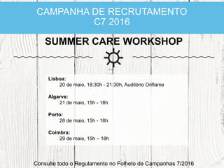 CAMPANHA DE RECRUTAMENTO
C7 2016
SUMMER CARE WORKSHOP
Consulte todo o Regulamento no Folheto de Campanhas 7/2016
Lisboa:
20 de maio, 18:30h - 21:30h, Auditório Oriflame
Algarve:
21 de maio, 15h - 18h
Porto:
28 de maio, 15h - 18h
Coimbra:
29 de maio, 15h – 18h
 