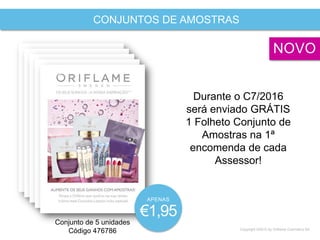 Copyright ©2015 by Oriflame Cosmetics SA
CONJUNTOS DE AMOSTRAS
Conjunto de 5 unidades
Código 476786
Durante o C7/2016
será enviado GRÁTIS
1 Folheto Conjunto de
Amostras na 1ª
encomenda de cada
Assessor!
NOVO
APENAS
€1,95
 