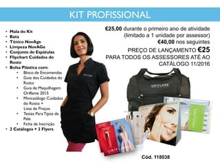 • Mala do Kit
• Bata
• Tónico NovAge
• Limpeza NovAGe
• Conjunto de Espátulas
• Flipchart Cuidados do
Rosto
• Bolsa Plástica com:
• Bloco de Encomendas
• Guia dos Cuidados do
Rosto
• Guia de Maquilhagem
Oriflame 2015
• Minicatálogo Cuidados
do Rosto +
Lista de Preços
• Testes ParaTipos de
Pele
• Ficha de Inscrição
• 2 Catálogos + 2 Flyers
Cód. 118038
KIT PROFISSIONAL
€25,00 durante o primeiro ano de atividade
(limitado a 1 unidade por assessor)
€40,00 nos seguintes
PREÇO DE LANÇAMENTO €25
PARA TODOS OS ASSESSORES ATÉ AO
CATÁLOGO 11/2016
 
