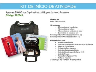 KIT DE INÍCIO DE ATIVIDADE
Apenas €10,00 nos 3 primeiros catálogos do novo Assessor
Código 102645
Mala do Kit
Bolsa Para Amostras
50 amostras:
• 25 amostras de fragrâncias
• 10 amostras de batons
• 10 amostras de cuidados do rosto
• 5 amostras de bases de cor
Embalagem Para Amostras de Perfumes (3)
Embalagem Para Amostras de Batons (1)
Bolsa Plástica com:
• Folheto de Amostras
• Lista de correspondência de Amostras de Batons
• Bloco de Encomendas
• Folheto de Recrutamento
• Guia dos Cuidados do Rosto
• Guia de Maquilhagem Oriflame 2015
• Lista de Preços
• Testes Para Tipos de Pele
• Ficha de Inscrição
2 Catálogos + 2 Folhetos de Campanhas
 