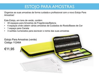 ESTOJO PARA AMOSTRAS
Organize as suas amostras de forma cuidada e profissional com o novo Estojo Para
Amostras!
Este Estojo, em tons de verde, contém:
• 40 espaços para Amostras de Fragrâncias/Batons
• 4 espaços onde cabem várias amostras de Cuidados do Rosto/Bases de Cor
• 1 espaço para Caneta
• 3 cartões numerados para escrever o nome das suas amostras
Estojo Para Amostras (verde)
Código 112464
€11,95
 