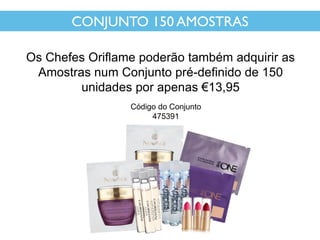 CONJUNTO 150 AMOSTRAS
Os Chefes Oriflame poderão também adquirir as
Amostras num Conjunto pré-definido de 150
unidades por apenas €13,95
Código do Conjunto
475391
 