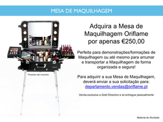 MESA DE MAQUILHAGEM
Adquira a Mesa de
Maquilhagem Oriflame
por apenas €250,00
Perfeita para demonstrações/formações de
Maquilhagem ou até mesmo para arrumar
e transportar a Maquilhagem de forma
organizada e segura!
Para adquirir a sua Mesa de Maquilhagem,
deverá enviar a sua solicitação para:
departamento.vendas@oriflame.pt
Venda exclusiva a Gold Directors e só entregue pessoalmente
Material de Atividade
Produtos não incluídos
 
