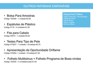 OUTROS MATERIAIS DISPONÍVEIS
• Bolsa Para Amostras
Código 100309 - 1 unidade €2,95
• Espátulas de Plástico
Código 4718 - 5 unidades €1,00
• Fita para Cabelo
Código 20574 - 1 unidade €4,00
• Testes Para Tipo de Pele
Código 473027 - 1 unidade + Envelope €0,75
• Apresentação da Oportunidade Oriflame
Código 475284- 1 unidade + Envelope €1,50
• Folheto Multibónus + Folheto Programa de Boas-vindas
Código 102030 – 5 unidades/cada €1,00
Disponível Online:
Folheto 4 Perguntas, 1 Recomendação
Cartõesde Convite
Lista de Nomes
Vídeos eTutoriais
Brochura Oriflame
 