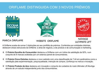 MARCA ORIFLAME WEBSITE ORIFLAME
NOVAGE
ULTIMATE LIFT
A Oriflame acaba de somar 3 distinções ao seu portfólio de prémios. Conferidos por entidades distintas,
destacam áreas estruturais da Oriflame: a área de negócio, a de produto e de comunicação e marketing.
 O Prémio Escolha do Consumidor destacou a Oriflame com um índice de satisfação de 92%, num
conjunto de 8 marcas avaliadas por um extenso painel de consumidores.
 O Prémio Cinco Estrelas destacou o novo website com uma classificação de 7,44 em parâmetros como a
satisfação pela experimentação, preço/qualidade, intenção de compra, confiança na marca e inovação.
 O Prémio Produto do Ano destacou em inovação o conjunto de cuidados do rosto Ultimate Lift NovAge
através de um estudo independente junto dos consumidores.
ORIFLAME DISTINGUIDA COM 3 NOVOS PRÉMIOS
 